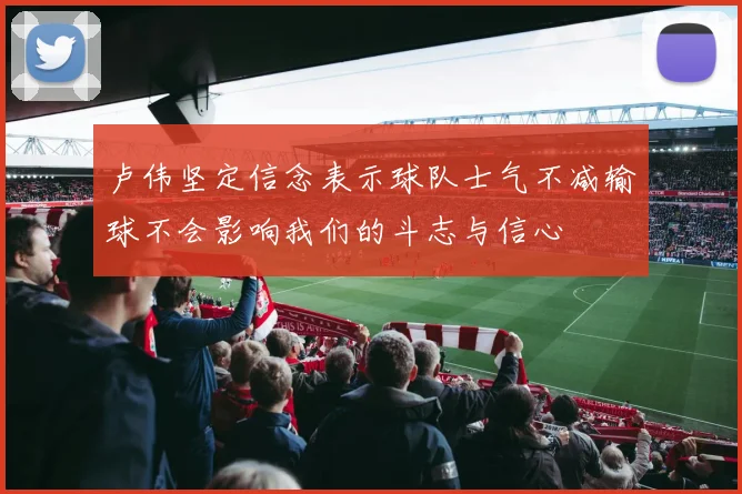 卢伟坚定信念表示球队士气不减输球不会影响我们的斗志与信心