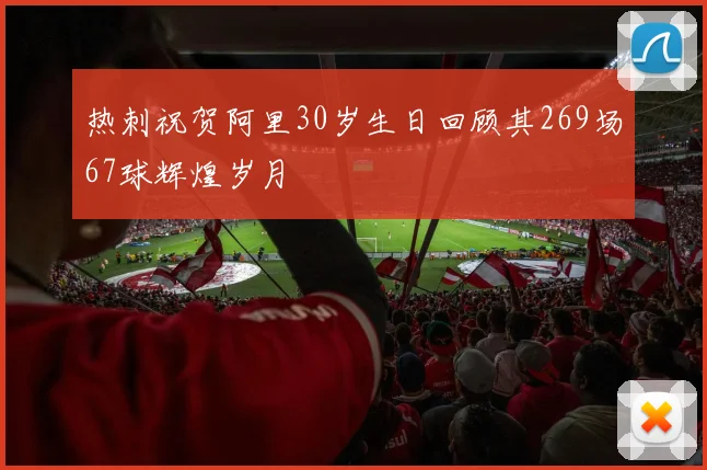 热刺祝贺阿里30岁生日回顾其269场67球辉煌岁月