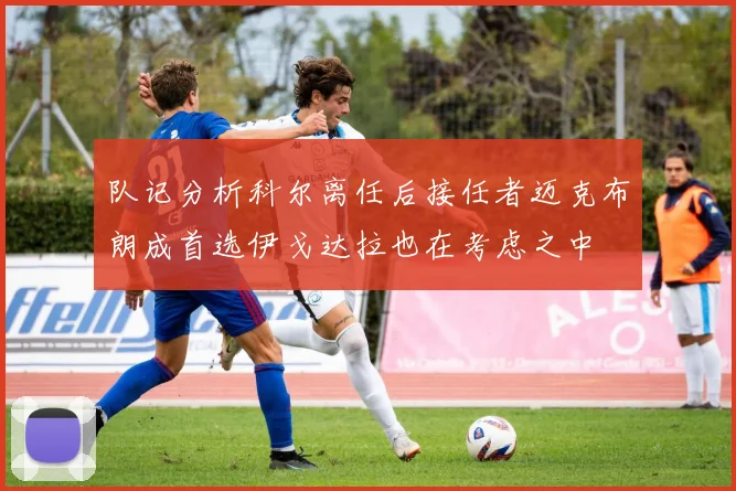 队记分析科尔离任后接任者迈克布朗成首选伊戈达拉也在考虑之中