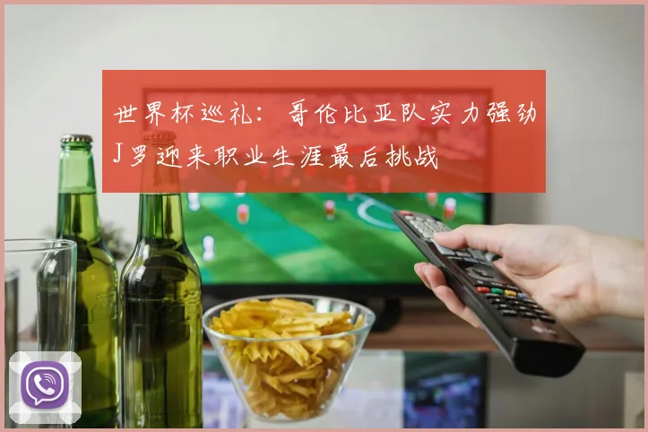 世界杯巡礼：哥伦比亚队实力强劲J罗迎来职业生涯最后挑战