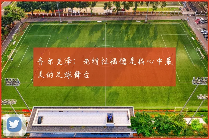 齐尔克泽：老特拉福德是我心中最美的足球舞台