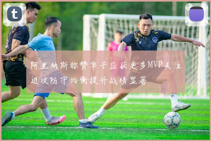 阿里纳斯称赞华子应获更多MVP关注进攻防守均衡提升战绩显著