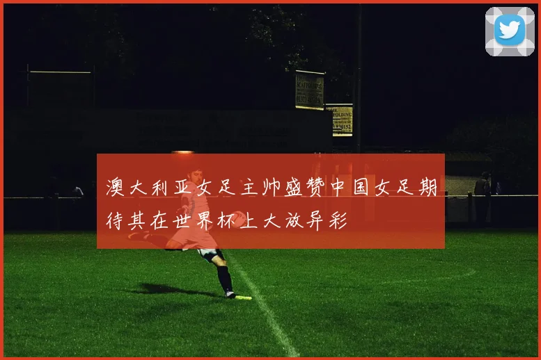 澳大利亚女足主帅盛赞中国女足期待其在世界杯上大放异彩