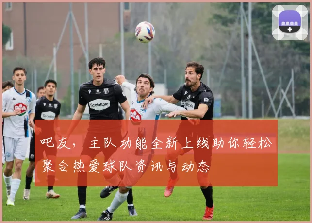吧友，主队功能全新上线助你轻松聚合热爱球队资讯与动态
