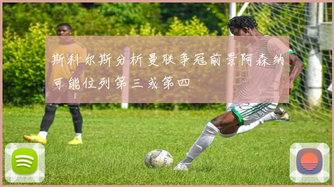 斯科尔斯分析曼联争冠前景阿森纳可能位列第三或第四