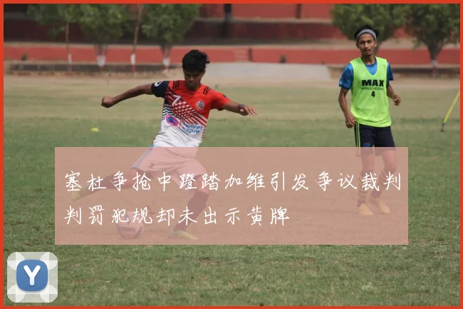 塞杜争抢中蹬踏加维引发争议裁判判罚犯规却未出示黄牌