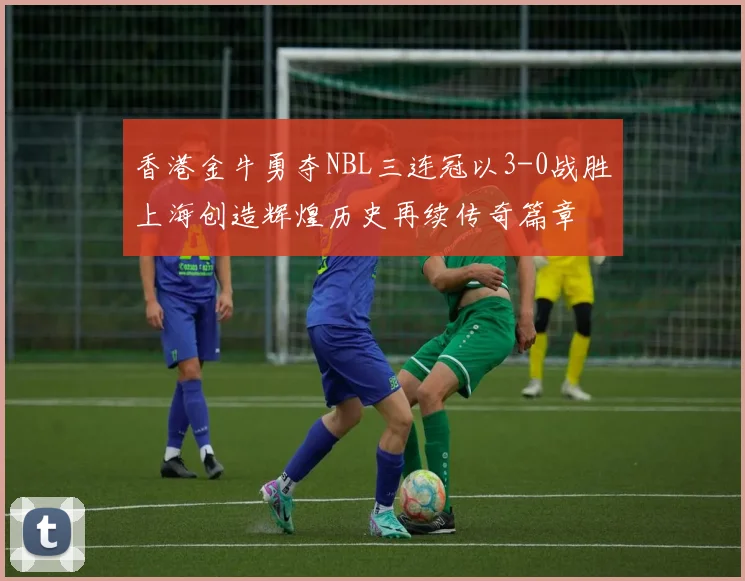 香港金牛勇夺NBL三连冠以3-0战胜上海创造辉煌历史再续传奇篇章