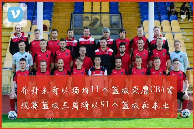 乔丹米奇以场均11个篮板荣膺CBA常规赛篮板王周琦以91个篮板获本土篮板王称号