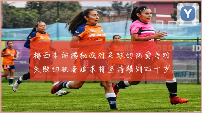 梅西专访揭秘我对足球的热爱与对失败的执着追求将坚持踢到四十岁
