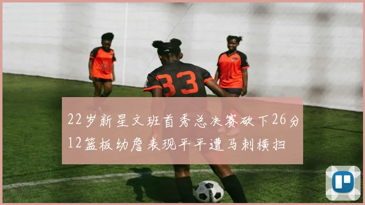 22岁新星文班首秀总决赛砍下26分12篮板幼詹表现平平遭马刺横扫