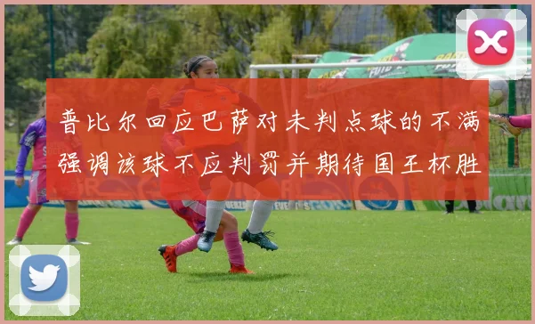 普比尔回应巴萨对未判点球的不满强调该球不应判罚并期待国王杯胜利