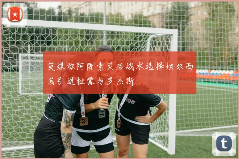英媒称阿隆索灵活战术选择切尔西或引进拉蒙与罗杰斯