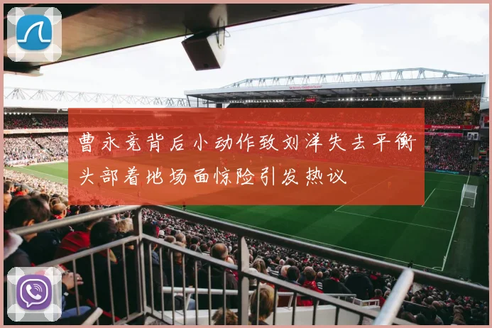 曹永竞背后小动作致刘洋失去平衡头部着地场面惊险引发热议