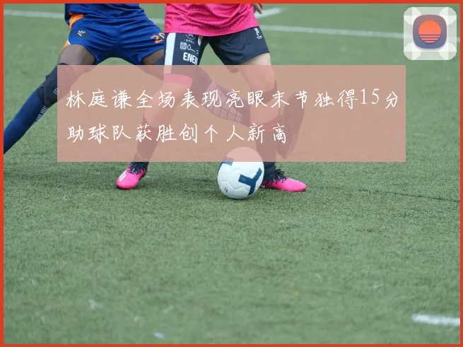 林庭谦全场表现亮眼末节独得15分助球队获胜创个人新高