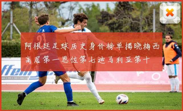 阿根廷足球历史身价榜单揭晓梅西高居第一恩佐第七迪马利亚第十