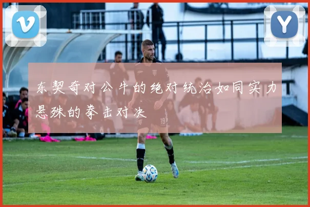 东契奇对公牛的绝对统治如同实力悬殊的拳击对决