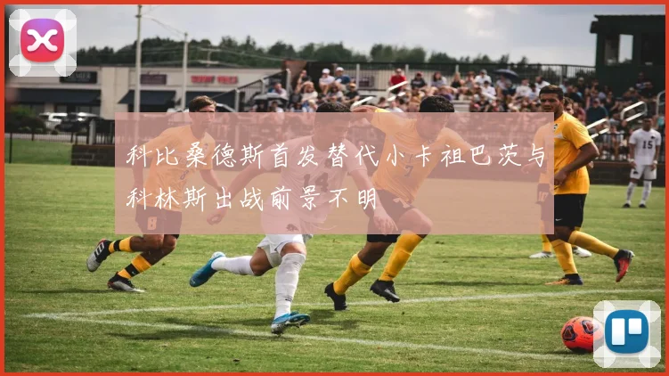科比桑德斯首发替代小卡祖巴茨与科林斯出战前景不明