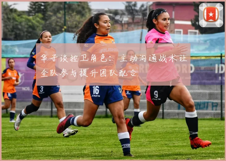 华子谈控卫角色：主动沟通战术让全队参与提升团队配合