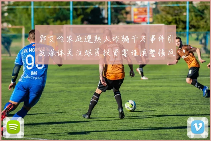 郭艾伦家庭遭熟人诈骗千万事件引发媒体关注球员投资需谨慎警惕风险