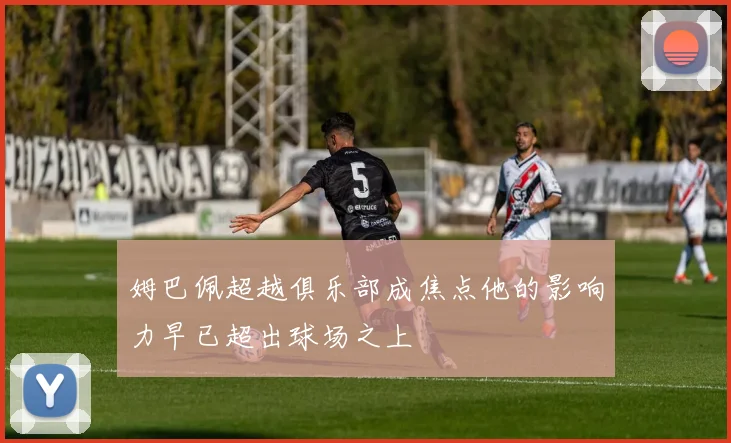姆巴佩超越俱乐部成焦点他的影响力早已超出球场之上