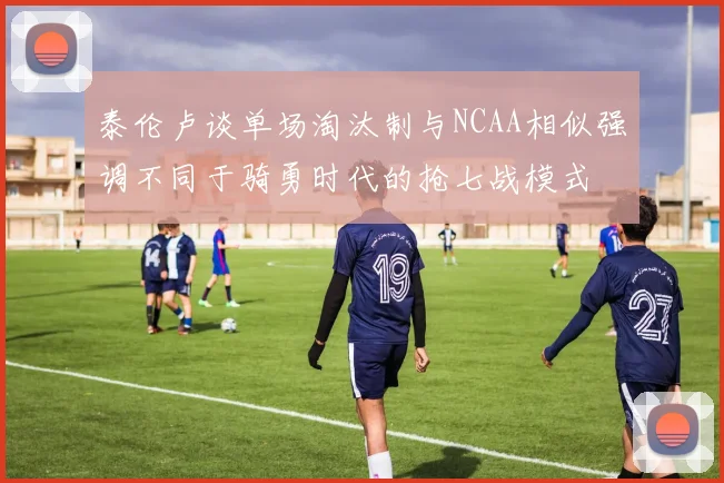 泰伦卢谈单场淘汰制与NCAA相似强调不同于骑勇时代的抢七战模式