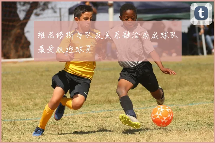 维尼修斯与队友关系融洽或成球队最受欢迎球员