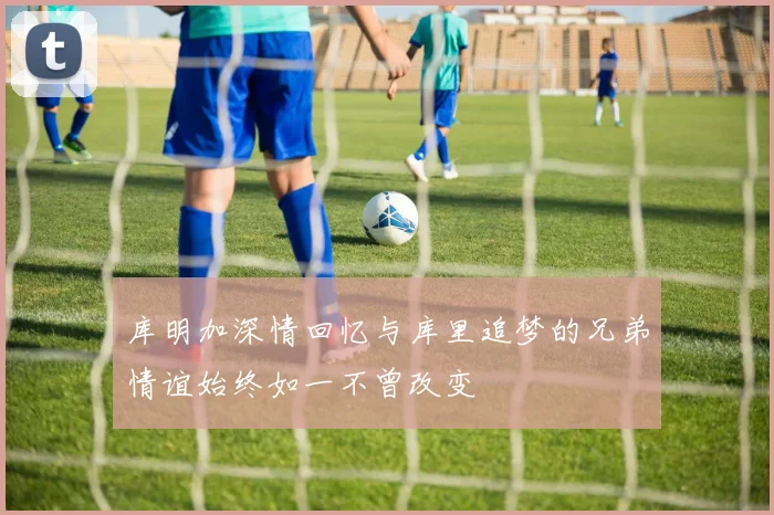 库明加深情回忆与库里追梦的兄弟情谊始终如一不曾改变