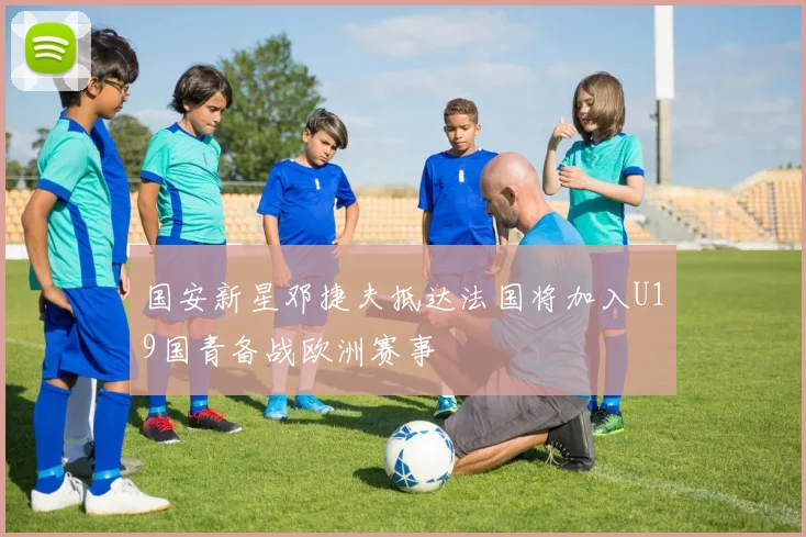 国安新星邓捷夫抵达法国将加入U19国青备战欧洲赛事