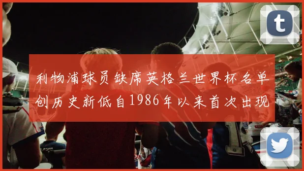 利物浦球员缺席英格兰世界杯名单创历史新低自1986年以来首次出现